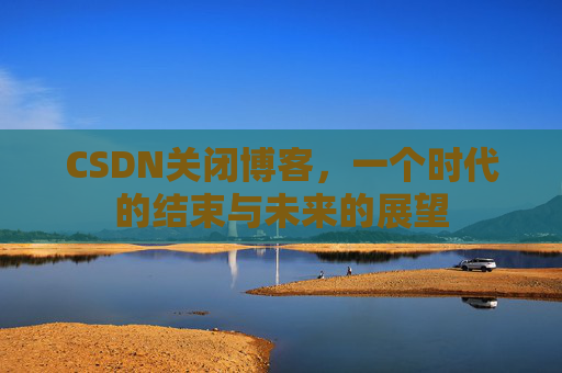 CSDN关闭博客，一个时代的结束与未来的展望